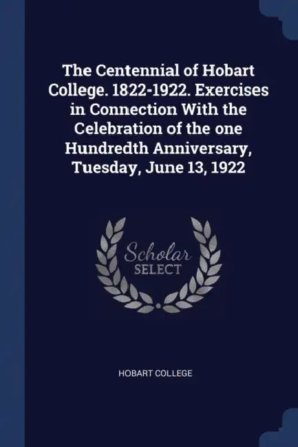The Centennial of Hobart College. 1822-1922. Exercises in Connection With the Celebration of the one Hundredth Anniversary, Tuesday, June 13, 1922 by Hobart College