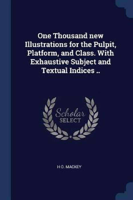 One Thousand new Illustrations for the Pulpit, Platform, and Class. With Exhaustive Subject and Textual Indices .. by H. O. Mackey