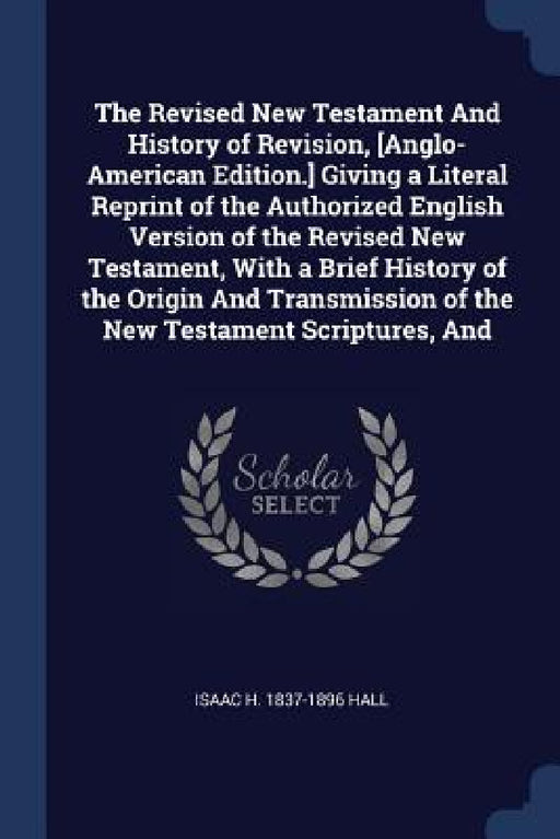 The Revised New Testament And History of Revision, [Anglo-American Edition.] Giving a Literal Reprint of the Authorized English Version of the Revised by Isaac H. 1837-1896 Hall
