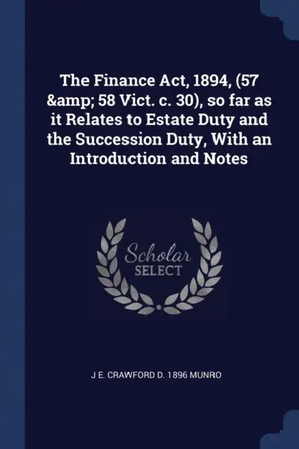 The Finance Act, 1894, (57 & 58 Vict. c. 30), so far as it Relates to Estate Duty and the Succession Duty, With an Introduction and Notes by J. E. Crawford D. 1896 Munro