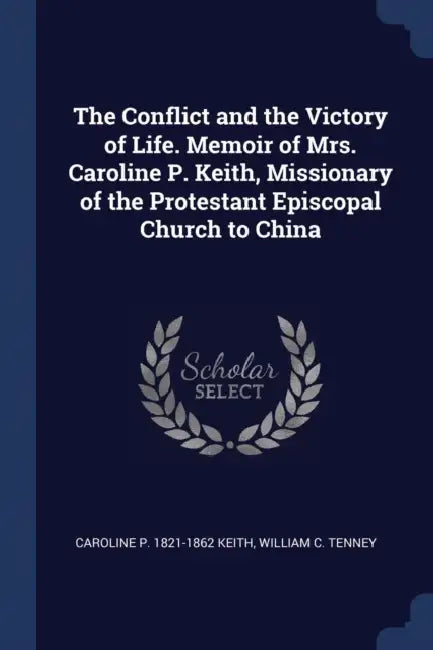 The Conflict and the Victory of Life. Memoir of Mrs. Caroline P. Keith, Missionary of the Protestant Episcopal Church to China by Caroline P. 1821-1862 Keith, William C. Tenney