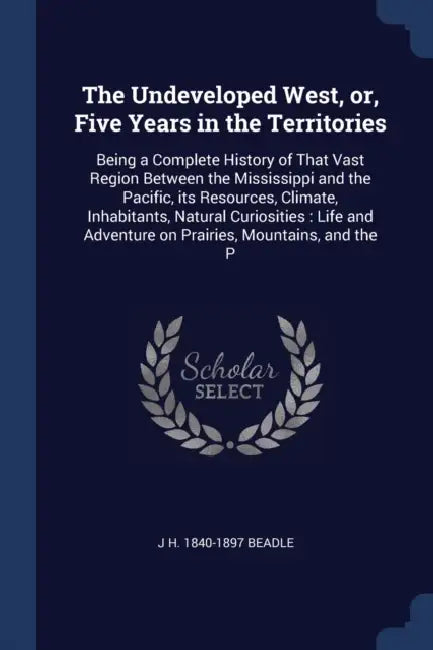 The Undeveloped West, or, Five Years in the Territories: Being a Complete History of That Vast Region Between the Mississippi and the Pacific, its Res by J. H. 1840-1897 Beadle