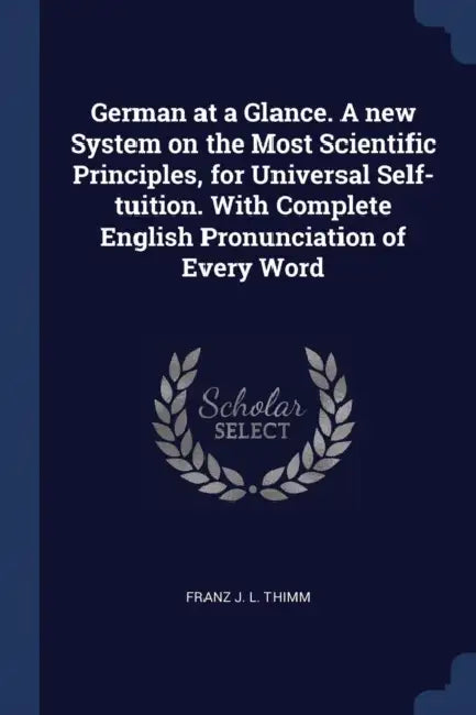 German at a Glance. A new System on the Most Scientific Principles, for Universal Self-tuition. With Complete English Pronunciation of Every Word by Franz J. L. Thimm