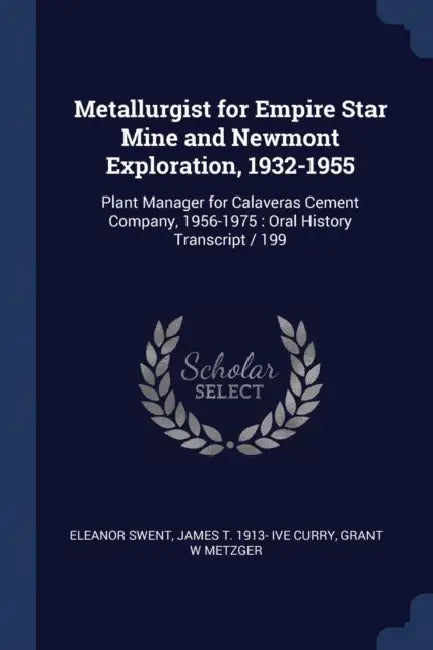 Metallurgist for Empire Star Mine and Newmont Exploration, 1932-1955: Plant Manager for Calaveras Cement Company, 1956-1975: Oral History Transcript / by Eleanor Swent, James T. 1913- Ive Curry, Grant W. Metzger