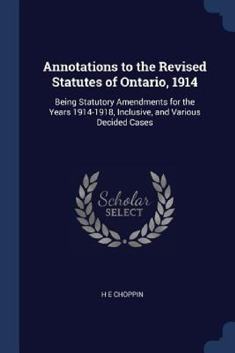 Annotations to the Revised Statutes of Ontario, 1914: Being Statutory Amendments for the Years 1914-1918, Inclusive, and Various Decided Cases by H. E. Choppin
