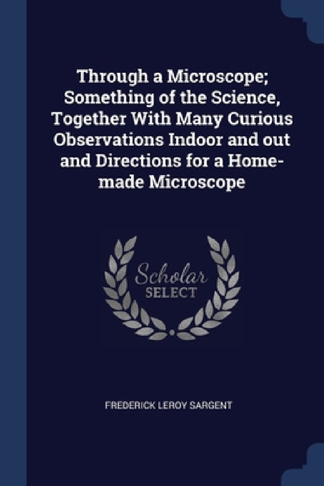 Through a Microscope; Something of the Science, Together With Many Curious Observations Indoor and out and Directions for a Home-made Microscope by Frederick Leroy Sargent