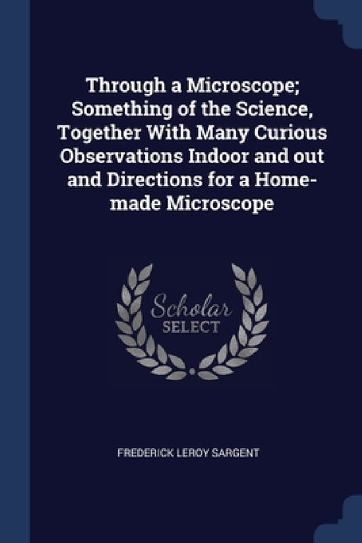 Through a Microscope; Something of the Science, Together With Many Curious Observations Indoor and out and Directions for a Home-made Microscope by Frederick Leroy Sargent