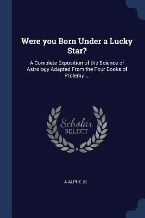 Were you Born Under a Lucky Star?: A Complete Exposition of the Science of Astrology Adapted From the Four Books of Ptolemy ... by A. Alpheus