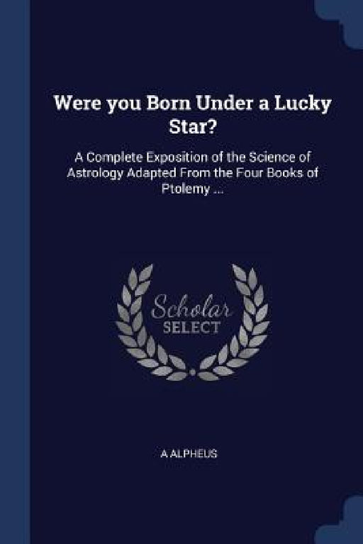 Were you Born Under a Lucky Star?: A Complete Exposition of the Science of Astrology Adapted From the Four Books of Ptolemy ... by A. Alpheus