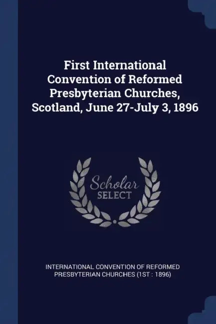 First International Convention of Reformed Presbyterian Churches, Scotland, June 27-July 3, 1896 by International Convention of Reformed Pre