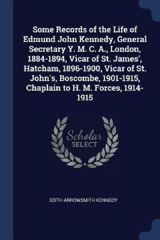 Some Records of the Life of Edmund John Kennedy, General Secretary Y. M. C. A., London, 1884-1894, Vicar of St. James', Hatcham, 1896-1900, Vicar of S by Edith Arrowsmith Kennedy