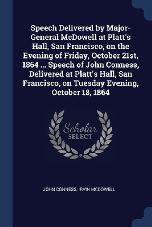 Speech Delivered by Major-General McDowell at Platt's Hall, San Francisco, on the Evening of Friday, October 21st, 1864 ... Speech of John Conness, De by John Conness, Irvin McDowell