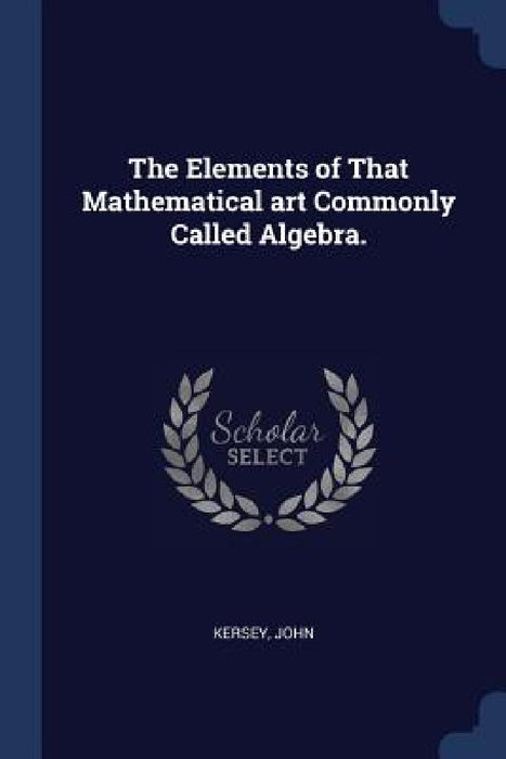 The Elements of That Mathematical art Commonly Called Algebra. by Kersey John