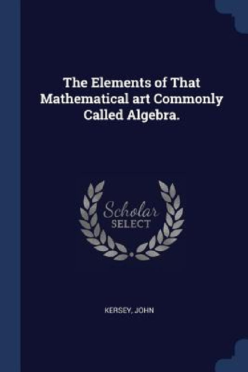 The Elements of That Mathematical art Commonly Called Algebra. by Kersey John