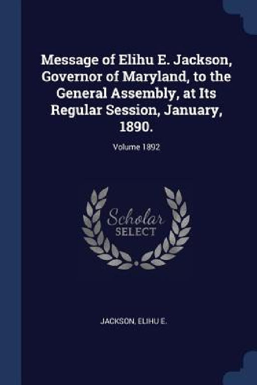 Message of Elihu E. Jackson, Governor of Maryland, to the General Assembly, at Its Regular Session, January, 1890.; Volume 1892 by Jackson Elihu E