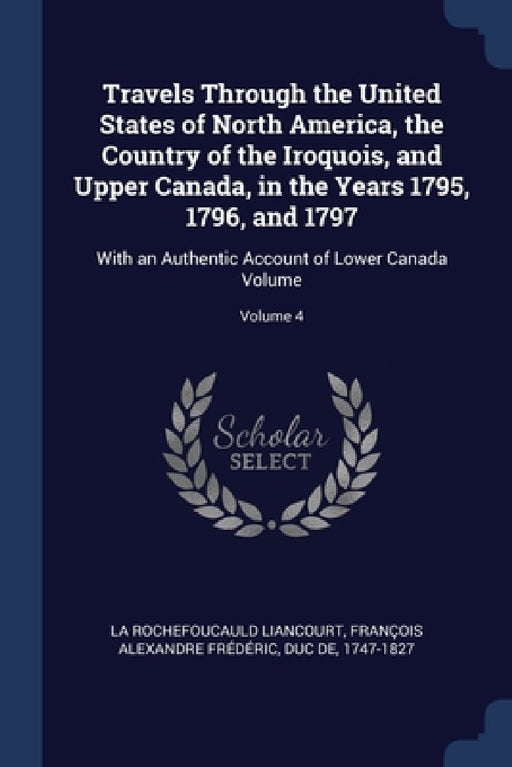 Travels Through the United States of North America, the Country of the Iroquois, and Upper Canada, in the Years 1795, 1796, and 1797: With an Authenti by François Al La Rochefoucauld Liancourt