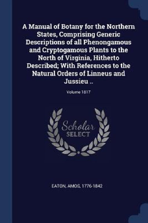 A Manual of Botany for the Northern States, Comprising Generic Descriptions of all Phenongamous and Cryptogamous Plants to the North of Virginia, Hith by Amos Eaton