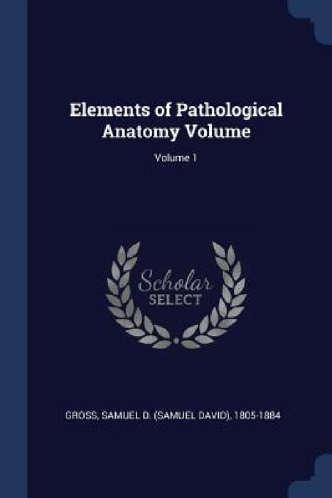 Elements of Pathological Anatomy Volume; Volume 1 by Samuel D. (Samuel David) 1805-18 Gross
