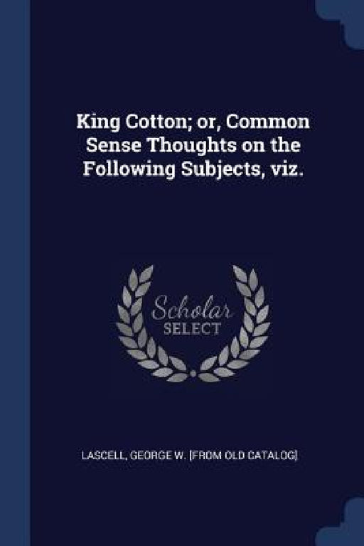 King Cotton; or, Common Sense Thoughts on the Following Subjects, viz. by George W. [From Old Catalog] Lascell