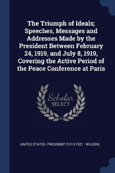 The Triumph of Ideals; Speeches, Messages and Addresses Made by the President Between February 24, 1919, and July 8, 1919, Covering the Active Period by United States President (1913-1921 Wi