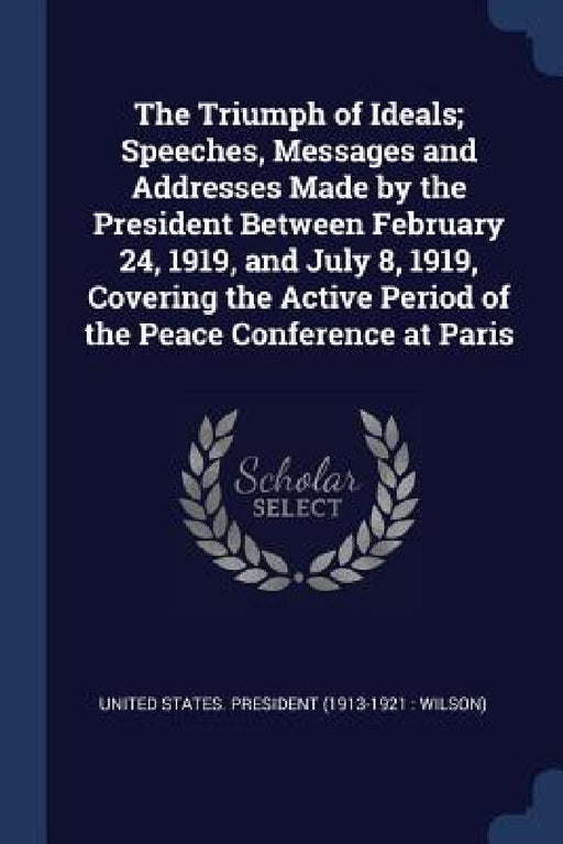 The Triumph of Ideals; Speeches, Messages and Addresses Made by the President Between February 24, 1919, and July 8, 1919, Covering the Active Period by United States President (1913-1921 Wi