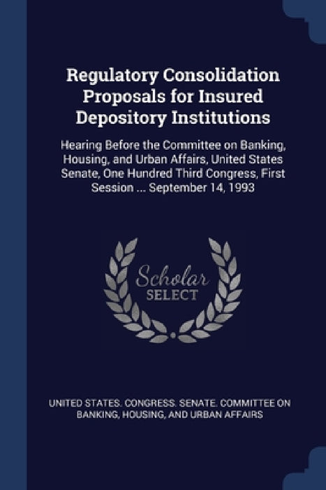 Regulatory Consolidation Proposals for Insured Depository Institutions: Hearing Before the Committee on Banking, Housing, and Urban Affairs, United St by United States Congress Senate Committ