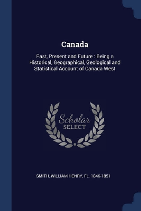 Canada: Past, Present and Future: Being a Historical, Geographical, Geological and Statistical Account of Canada West by William Henry Smith