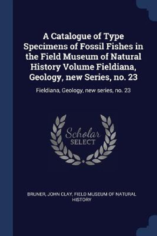 A Catalogue of Type Specimens of Fossil Fishes in the Field Museum of Natural History Volume Fieldiana, Geology, new Series, no. 23: Fieldiana, Geolog by John Clay Bruner, Field Museum of Natural History