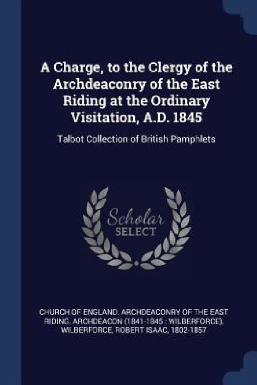 A Charge, to the Clergy of the Archdeaconry of the East Riding at the Ordinary Visitation, A.D. 1845: Talbot Collection of British Pamphlets by Church of England Archdeaconry of the E., Robert Isaac Wilberforce