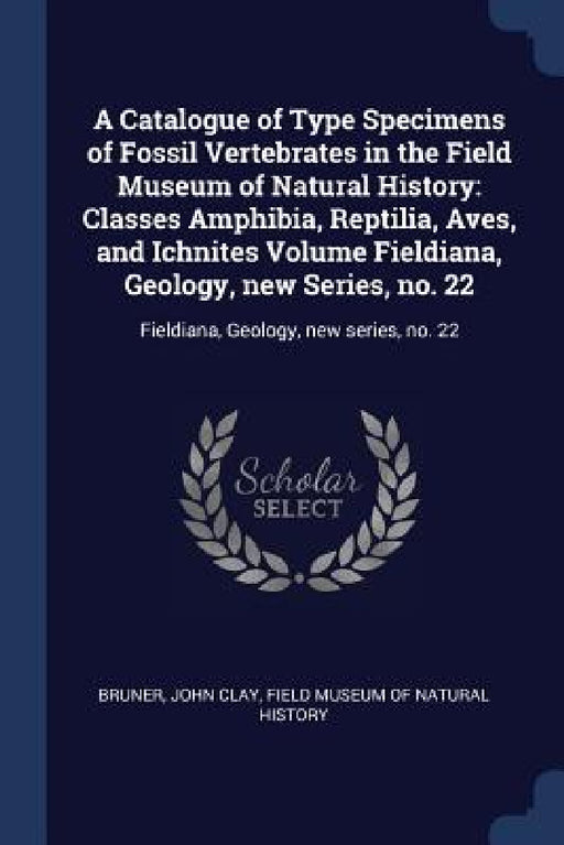 A Catalogue of Type Specimens of Fossil Vertebrates in the Field Museum of Natural History: Classes Amphibia, Reptilia, Aves, and Ichnites Volume Fiel by John Clay Bruner, Field Museum of Natural History