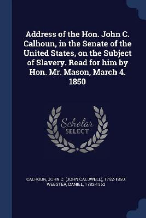 Address of the Hon. John C. Calhoun, in the Senate of the United States, on the Subject of Slavery. Read for him by Hon. Mr. Mason, March 4. 1850 by John C. Calhoun, Daniel Webster