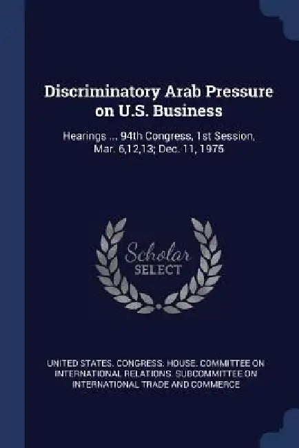 Discriminatory Arab Pressure on U.S. Business: Hearings ... 94th Congress, 1st Session, Mar. 6,12,13; Dec. 11, 1975 by United States Congress House Committe
