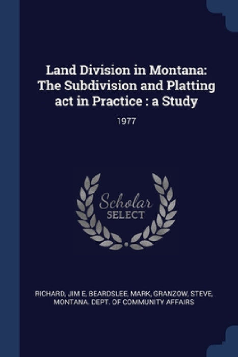 Land Division in Montana: The Subdivision and Platting act in Practice: a Study: 1977 by Jim E. Richard, Mark Beardslee, Steve Granzow
