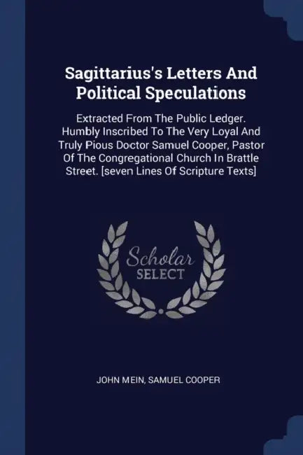 Sagittarius's Letters And Political Speculations: Extracted From The Public Ledger. Humbly Inscribed To The Very Loyal And Truly Pious Doctor Samuel C by John Mein, Samuel Cooper