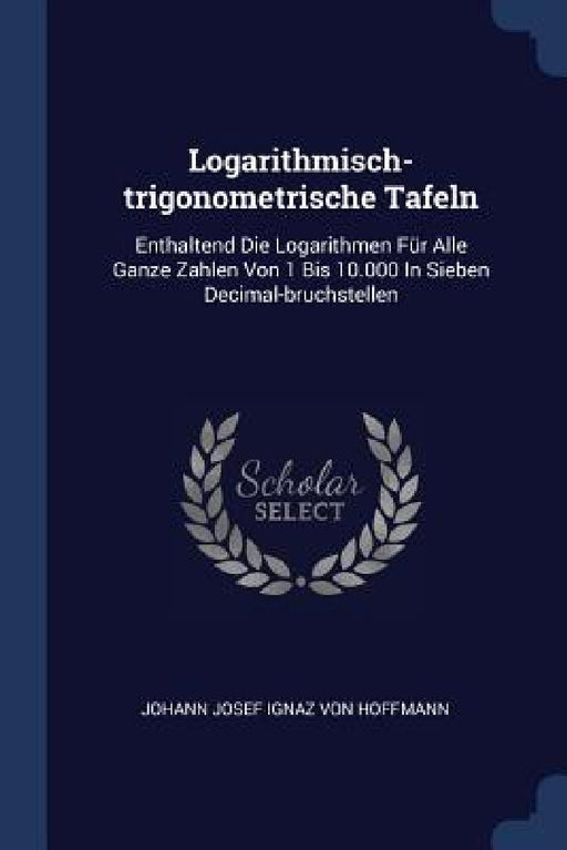 Logarithmisch-trigonometrische Tafeln: Enthaltend Die Logarithmen Für Alle Ganze Zahlen Von 1 Bis 10.000 In Sieben Decimal-bruchstellen by Johann Josef Ignaz Von Hoffmann
