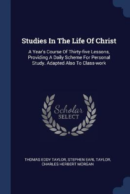 Studies In The Life Of Christ: A Year's Course Of Thirty-five Lessons, Providing A Daily Scheme For Personal Study. Adapted Also To Class-work by Thomas Eddy Taylor, Stephen Earl Taylor, Charles Herbert Morgan