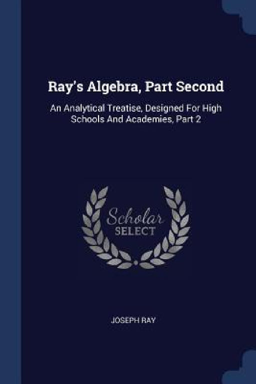 Ray's Algebra, Part Second: An Analytical Treatise, Designed For High Schools And Academies, Part 2 by Joseph Ray
