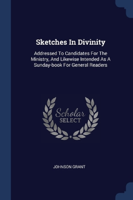 Sketches In Divinity: Addressed To Candidates For The Ministry, And Likewise Intended As A Sunday-book For General Readers by Johnson Grant
