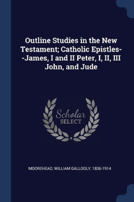 Outline Studies in the New Testament; Catholic Epistles--James, I and II Peter, I, II, III John, and Jude by William Gallogly Moorehead