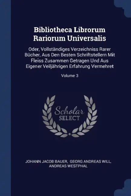 Bibliotheca Librorum Rariorum Universalis: Oder, Vollständiges Verzeichniss Rarer Bücher, Aus Den Besten Schriftstellern Mit Fleiss Zusammen Getragen by Johann Jacob Bauer, Georg Andreas Will, Andreas Westphal