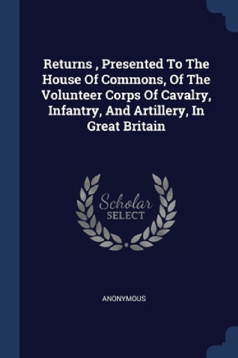 Returns, Presented To The House Of Commons, Of The Volunteer Corps Of Cavalry, Infantry, And Artillery, In Great Britain by Anonymous