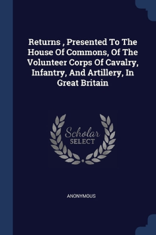 Returns, Presented To The House Of Commons, Of The Volunteer Corps Of Cavalry, Infantry, And Artillery, In Great Britain by Anonymous