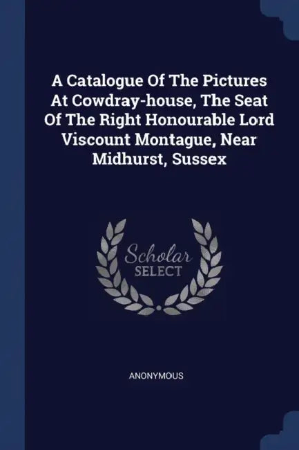 A Catalogue Of The Pictures At Cowdray-house, The Seat Of The Right Honourable Lord Viscount Montague, Near Midhurst, Sussex by Anonymous