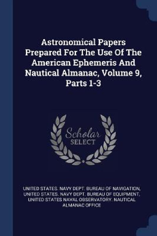 Astronomical Papers Prepared For The Use Of The American Ephemeris And Nautical Almanac, Volume 9, Parts 1-3 by United States Navy Dept Bureau of Navi, United States Navy Dept Bureau of Equ, United States Naval Observatory Nautic