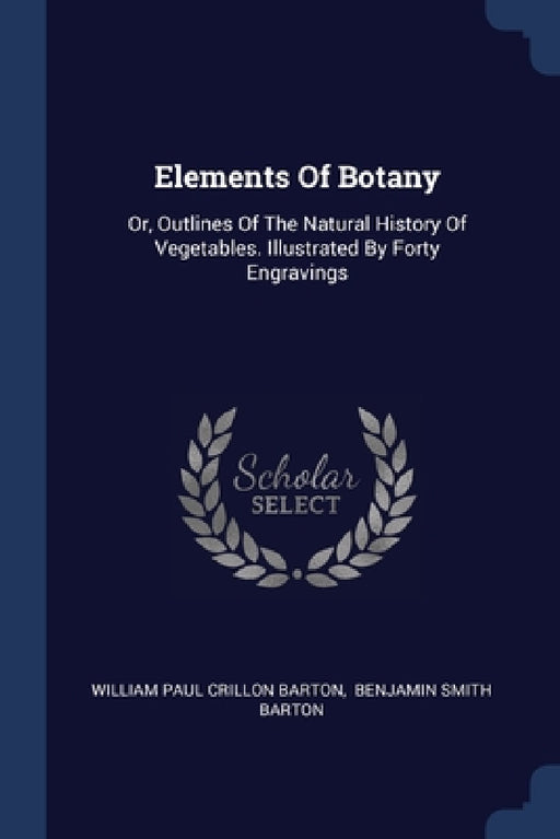 Elements Of Botany: Or, Outlines Of The Natural History Of Vegetables. Illustrated By Forty Engravings by William Paul Crillon Barton, Benjamin Smith Barton