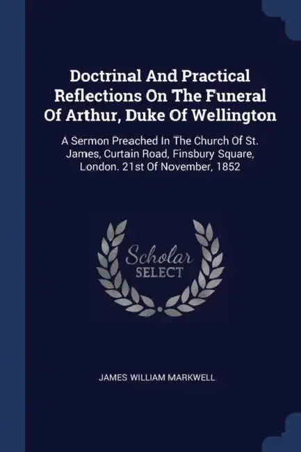 Doctrinal And Practical Reflections On The Funeral Of Arthur, Duke Of Wellington: A Sermon Preached In The Church Of St. James, Curtain Road, Finsbury by James William Markwell