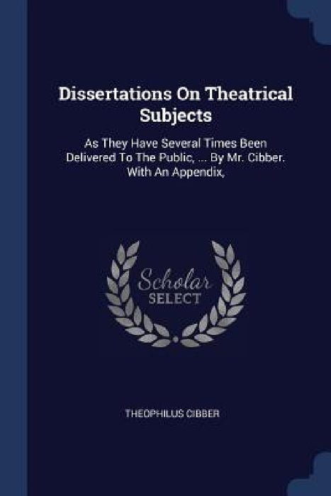 Dissertations On Theatrical Subjects: As They Have Several Times Been Delivered To The Public, ... By Mr. Cibber. With An Appendix, by Theophilus Cibber