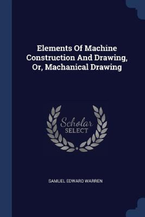 Elements Of Machine Construction And Drawing, Or, Machanical Drawing by Samuel Edward Warren