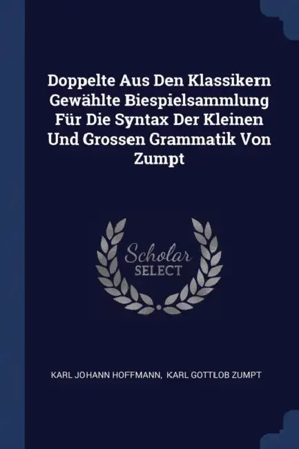 Doppelte Aus Den Klassikern Gewählte Biespielsammlung Für Die Syntax Der Kleinen Und Grossen Grammatik Von Zumpt by Karl Johann Hoffmann, Karl Gottlob Zumpt