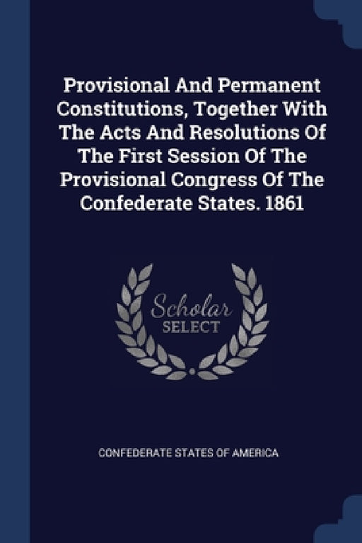 Provisional And Permanent Constitutions, Together With The Acts And Resolutions Of The First Session Of The Provisional Congress Of The Confederate St by Confederate States of America